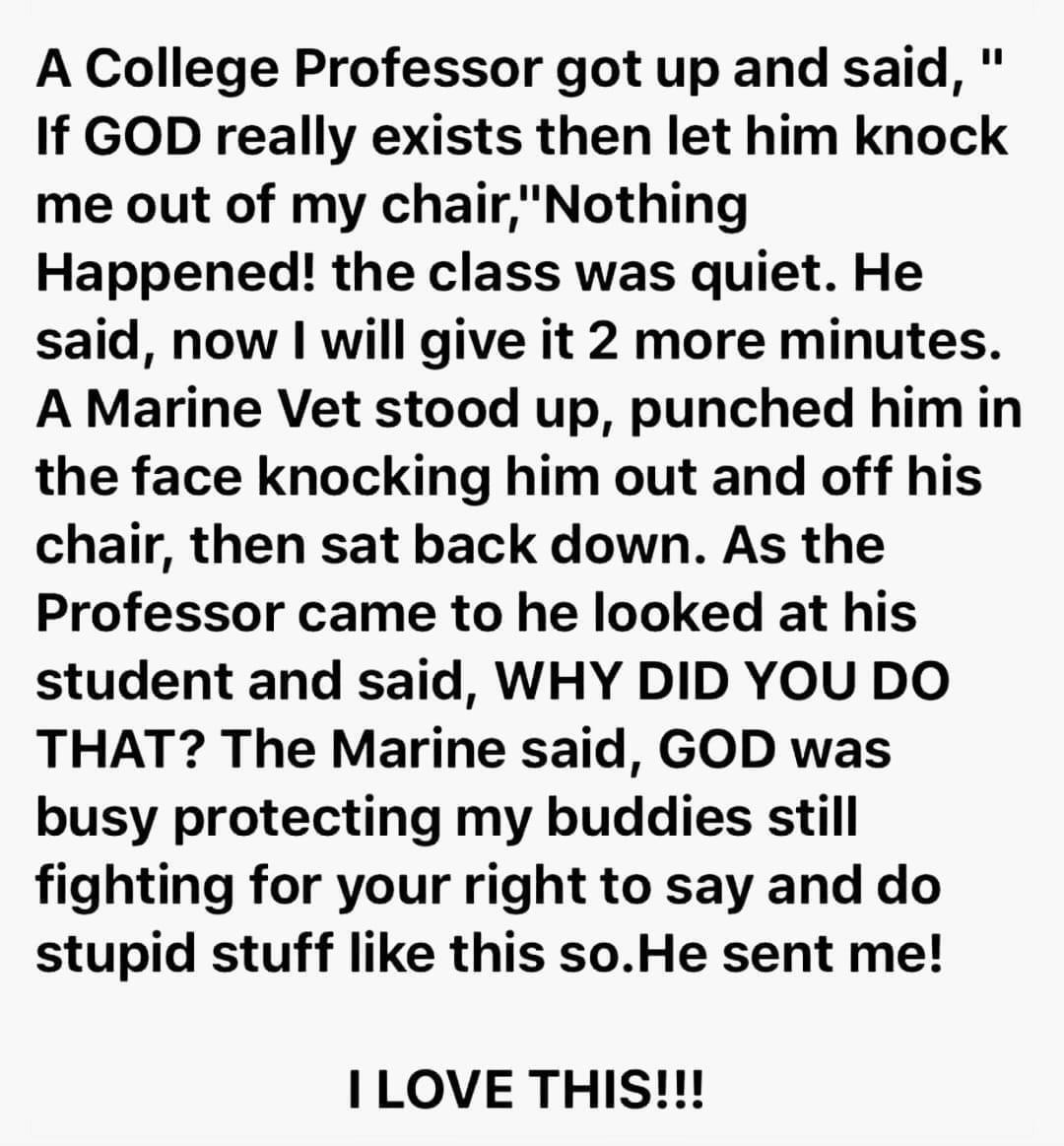 A College Professor got up and said If GOD really exists then let him knock me out of my chairNothing Happened the class was quiet He said now will give it 2 more minutes A Marine Vet stood up punched him in the face knocking him out and off his chair then sat back down As the Professor came to he looked at his student and said WHY DID YOU DO THAT The Marine said GOD was busy protecting my buddies