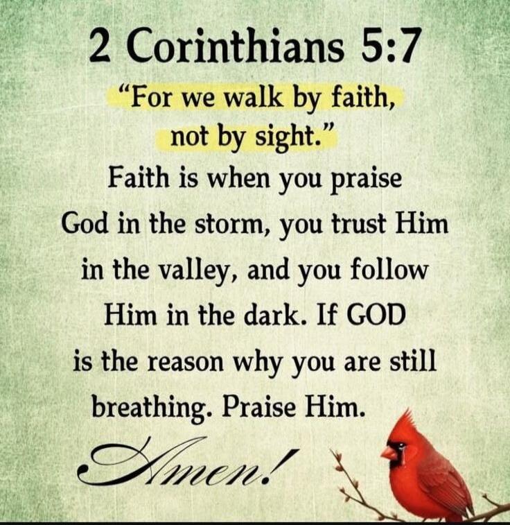 2 Corinthians 5:7 “For we walk by faith, not by sight.” Faith is when you praise God in the storm, you trust Him in the valley, and you follow Him in the dark. If GOD is the reason why you are still breathing. Praise Him. Amen!