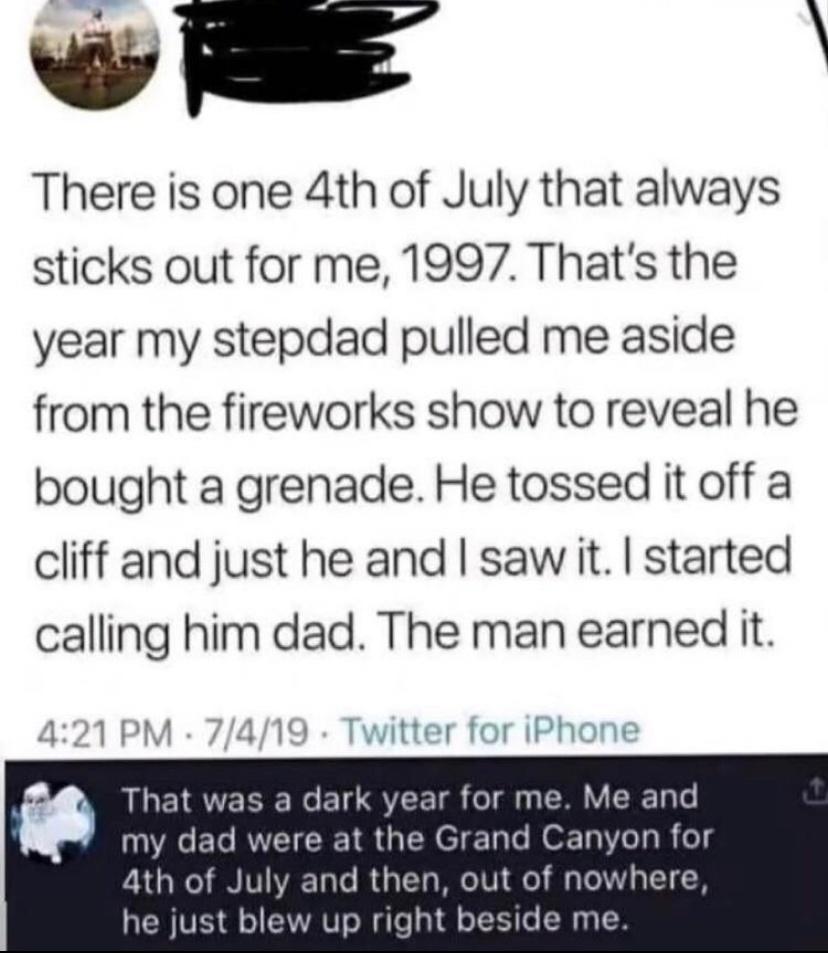 viaE There is one 4th of July that always sticks out for me 1997 Thats the year my stepdad pulled me aside from the fireworks show to reveal he bought a grenade He tossed it off a cliff and just he and saw it started calling him dad The man earned it tter for iPt That was a dark year for me Me and A EL RVCICREI R G T e o Tl R o 4th of July and then out of nowhere he just blew up right beside me
