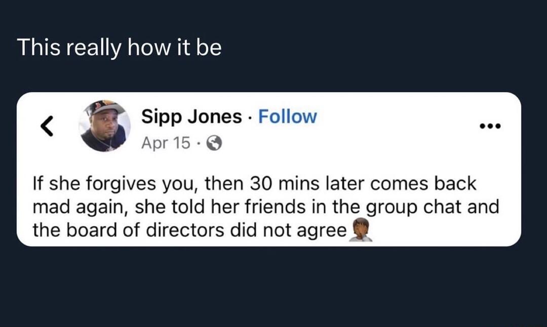 This really how it be Sipp Jones F If she forgives you then 30 mins later comes back mad again she told her friends in the group chat and the board of directors did not agree