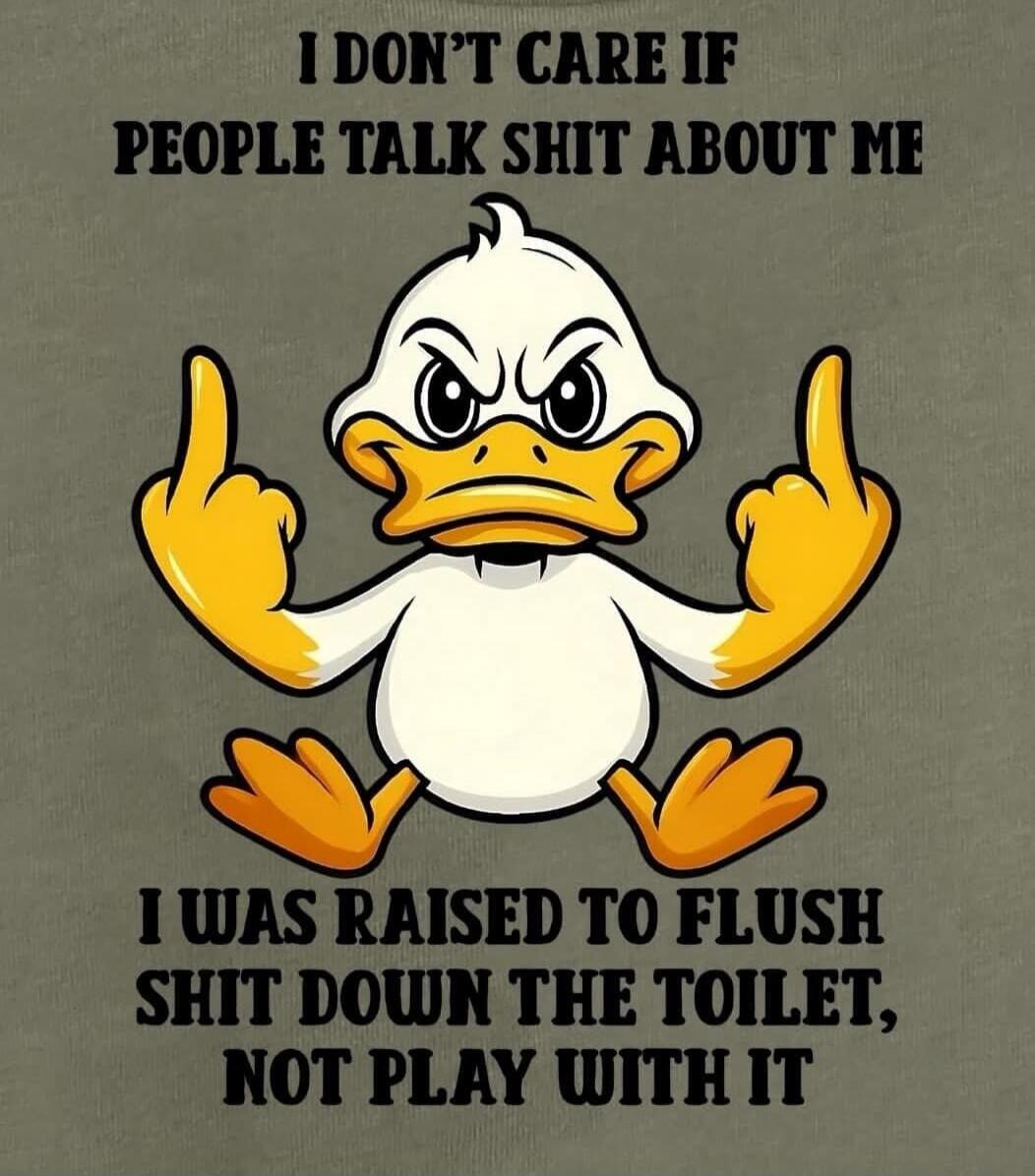 I DON'T CARE IF PEOPLE TALK SHIT ABOUT ME
I WAS RAISED TO FLUSH SHIT DOWN THE TOILET, NOT PLAY WITH IT