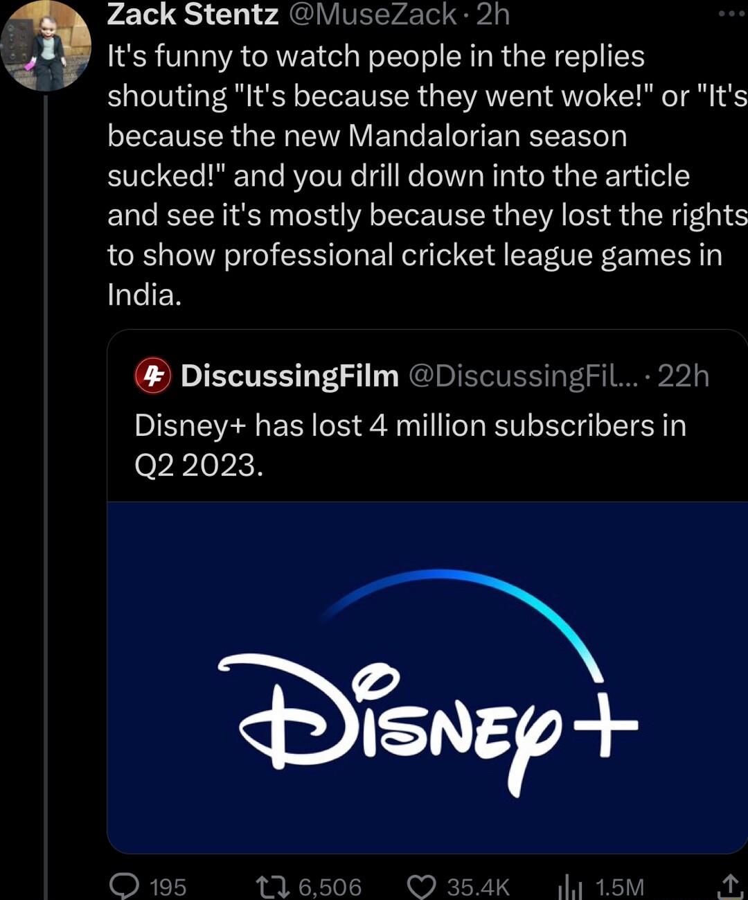 D Zack Stentz MuseZack 2h Its funny to watch people in the replies shouting Its because they went woke or Its because the new Mandalorian season sucked and you drill down into the article and see its mostly because they lost the rights to show professional cricket league games in India DiscussingFilm DiscussingFil 22h Disney has lost 4 million subscribers in orrlopich