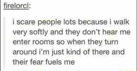 firelorcl i scare people lots because i walk very softly and they dont hear me enter rooms so when they turn around im just kind of there and their fear fuels me