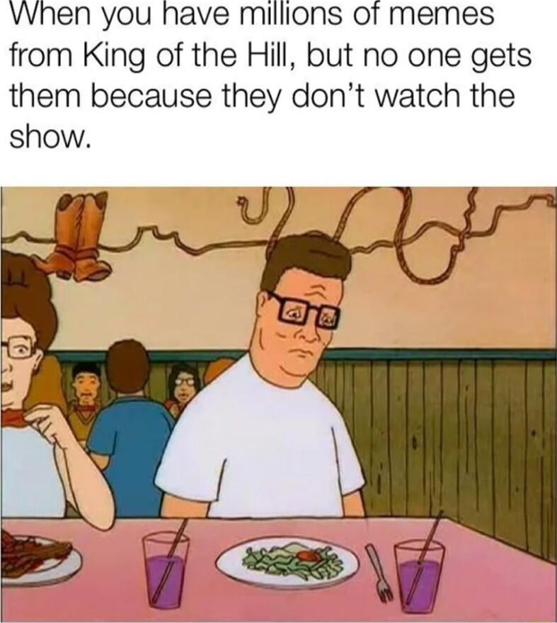 Vvhen you have milions of memes from King of the Hill but no one gets them because they dont watch the show