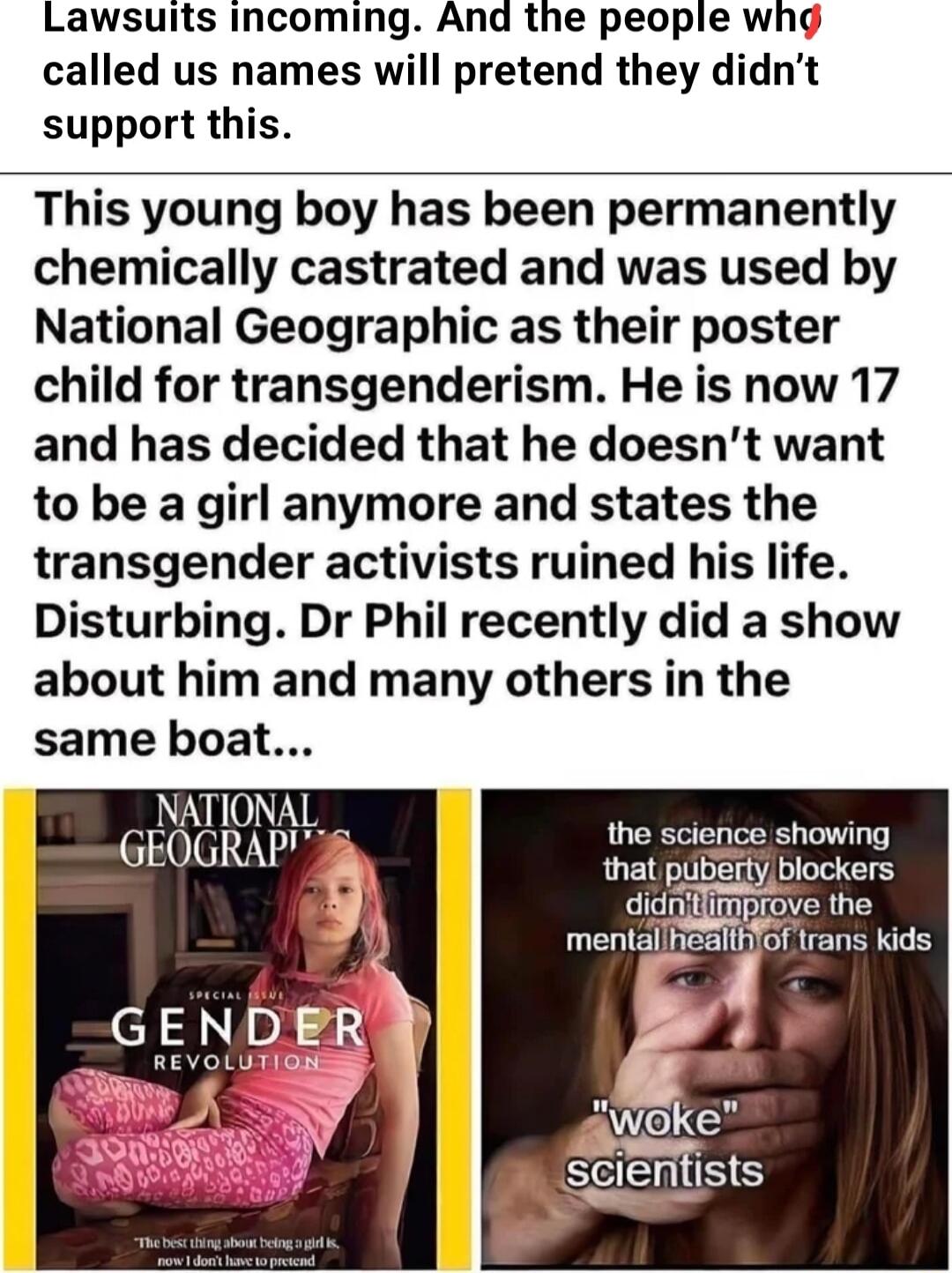 Lawsuits incoming And the people whg called us names will pretend they didnt support this This young boy has been permanently chemically castrated and was used by National Geographic as their poster child for transgenderism He is now 17 and has decided that he doesnt want to be a girl anymore and states the transgender activists ruined his life Disturbing Dr Phil recently did a show about him and 