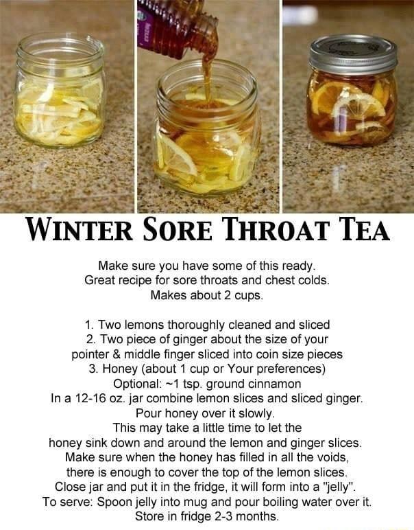 WINTER SORE THROAT TEA Make sure you have some of this ready Great recipe for sore throats and chest colds Makes about 2 cups 1 Two lemons thoroughly cleaned and sliced 2 Two piece of ginger about the size of your pointer middle finger sliced into coin size pieces 3 Honey about 1 cup or Your preferences Optional 1 tsp ground cinnamon Ina 12 16 oz jar combine lemon slices and sliced ginger Pour hon