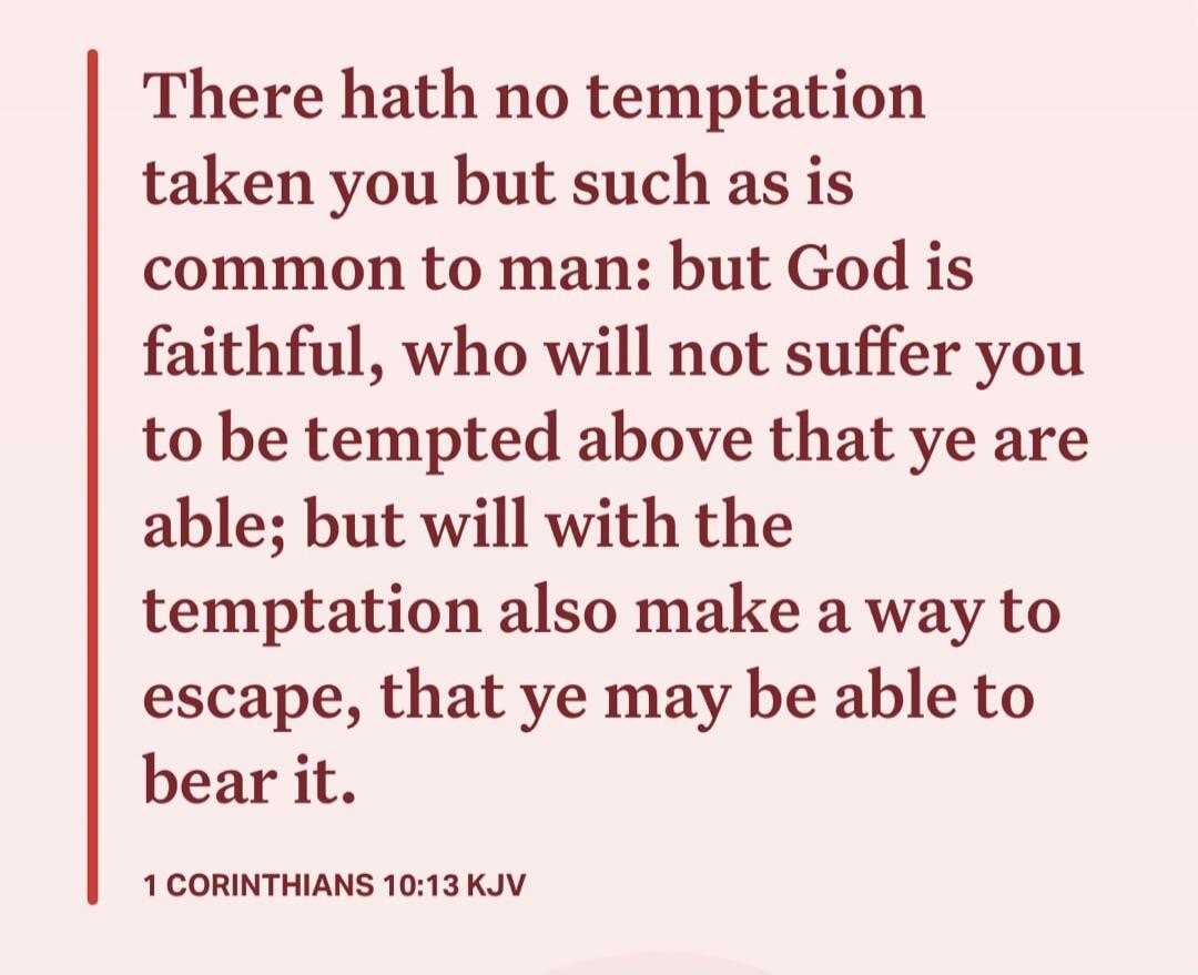 There hath no temptation taken you but such as is common to man: but God is faithful, who will not suffer you to be tempted above that ye are able; but will with the temptation also make a way to escape, that ye may be able to bear it. 1 CORINTHIANS 10:13 KJV