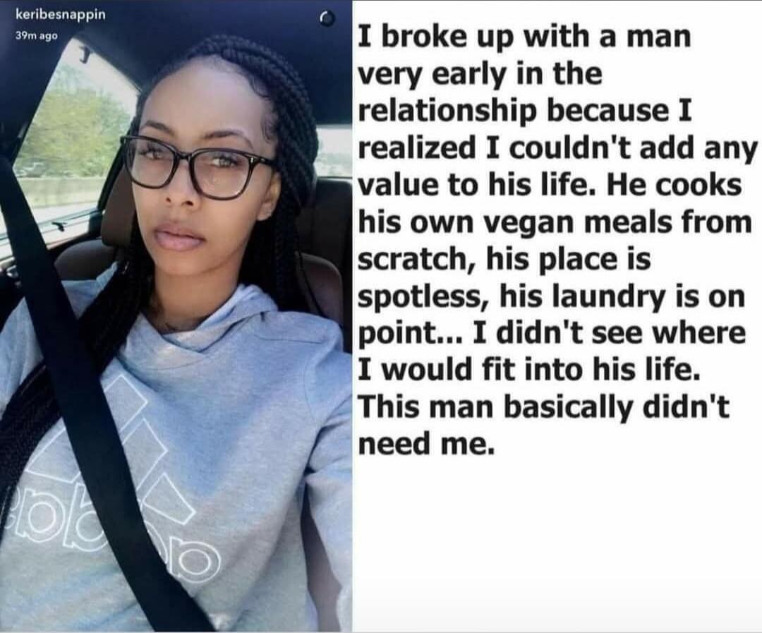 I broke up with a man very early in the relationship because I realized I couldn't add any value to his life. He cooks his own vegan meals from scratch, his place is spotless, his laundry is on point... I didn't see where I would fit into his life. This man basically didn't need me.