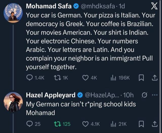Your car is German. Your pizza is Italian. Your democracy is Greek. Your coffee is Brazilian. Your movies American. Your shirt is Indian. Your electronic Chinese. Your numbers Arabic. Your letters are Latin. And you complain your neighbor is an immigrant! Pull yourself together.

Hazel Appleyard: My German car isn’t t’ping school kids Mohamad
