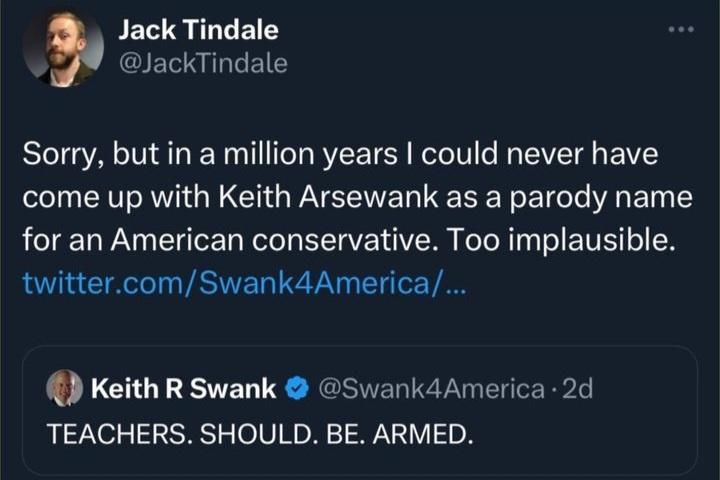 Jack Tindale GIEILGER Sorry but in a million years could never have come up with Keith Arsewank as a parody name for an American conservative Too implausible twittercomSwank4America Keith R Swank Swank4America 2d TEACHERS SHOULD BE ARMED