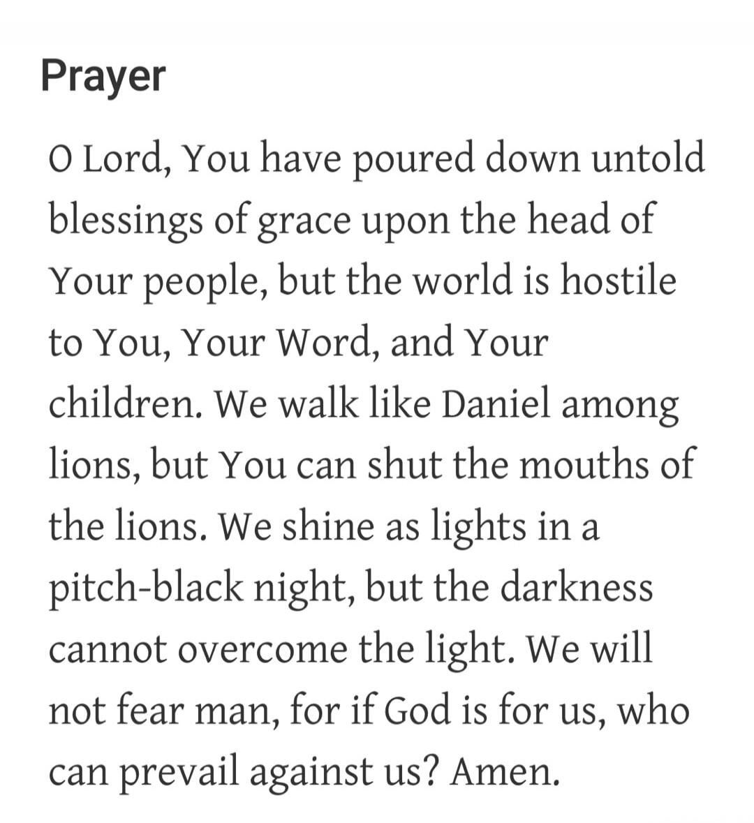Prayer O Lord, You have poured down untold blessings of grace upon the head of Your people, but the world is hostile to You, Your Word, and Your children. We walk like Daniel among lions, but You can shut the mouths of the lions. We shine as lights in a pitch-black night, but the darkness cannot overcome the light. We will not fear man, for if God 