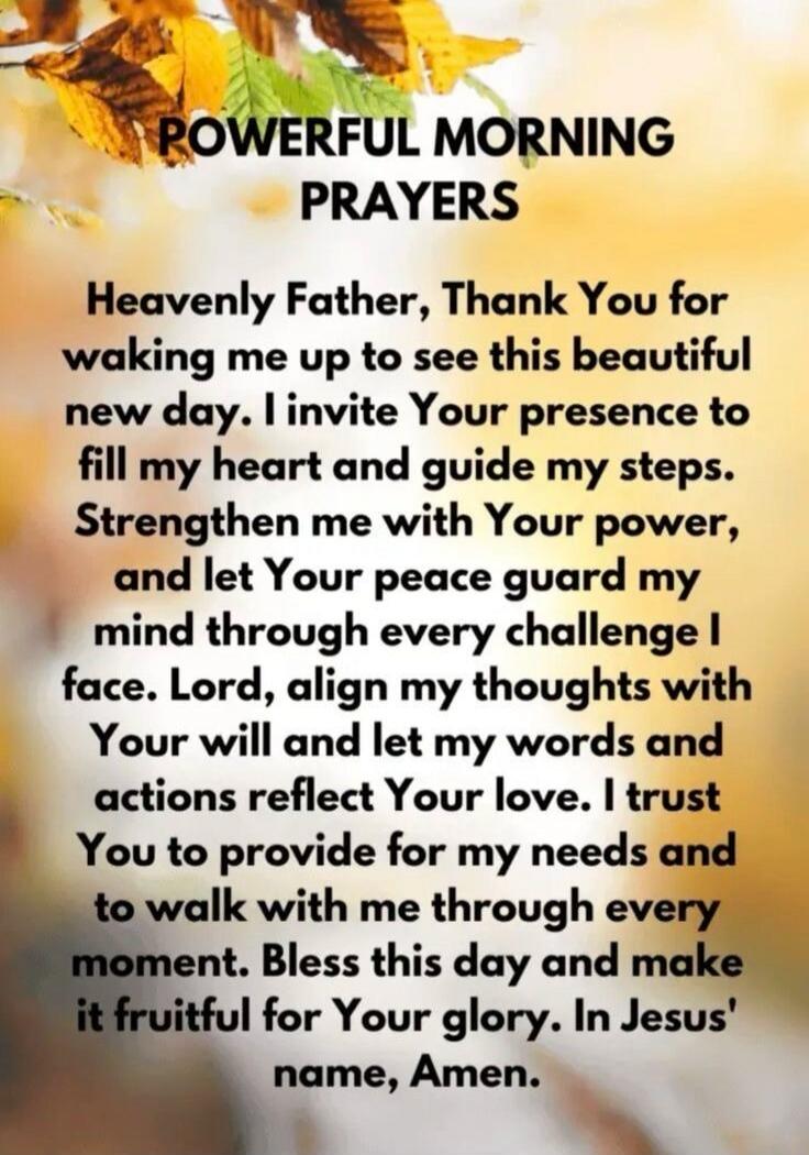 POWERFUL MORNING PRAYERS Heavenly Father, Thank You for waking me up to see this beautiful new day. I invite Your presence to fill my heart and guide my steps. Strengthen me with Your power, and let Your peace guard my mind through every challenge I face. Lord, align my thoughts with Your will and let my words and actions reflect Your love. I trust