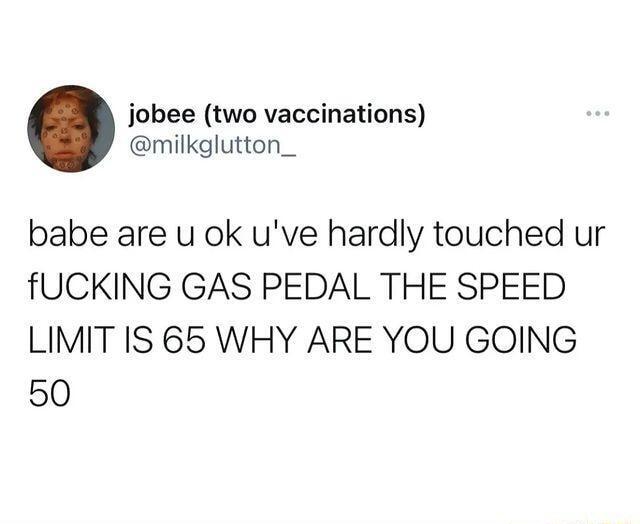 jobee two vaccinations milkglutton_ babe are u ok uve hardly touched ur fUCKING GAS PEDAL THE SPEED LIMIT IS 65 WHY ARE YOU GOING 50