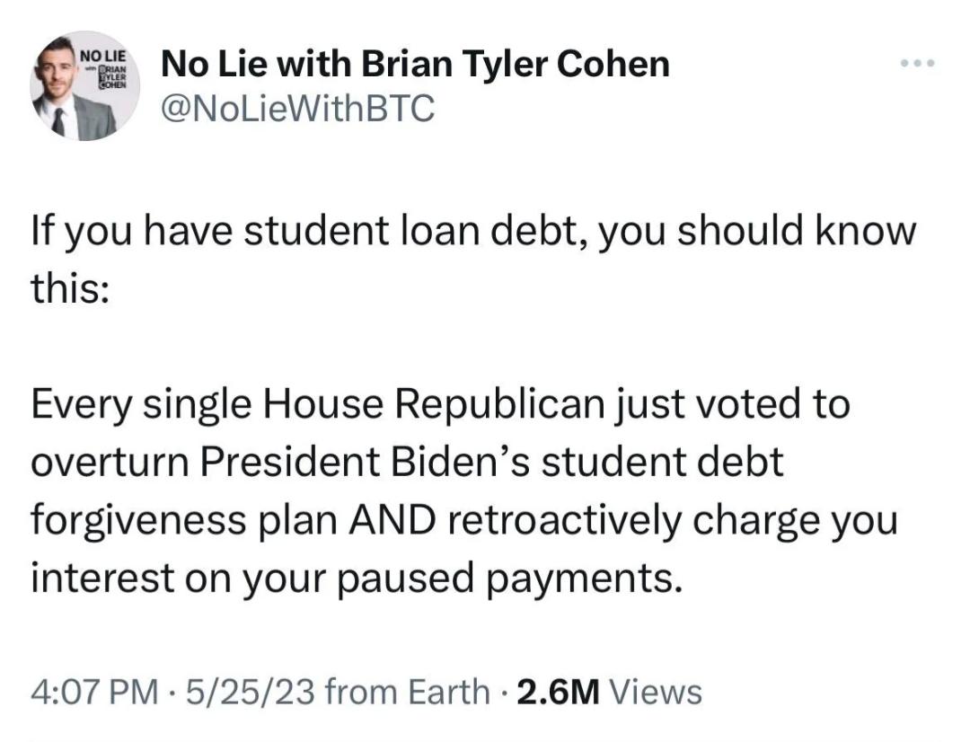 9 t No Lie with Brian Tyler Cohen NoLieWithBTC If you have student loan debt you should know this Every single House Republican just voted to overturn President Bidens student debt forgiveness plan AND retroactively charge you interest on your paused payments 407 PM 52523 from Earth 26M Views