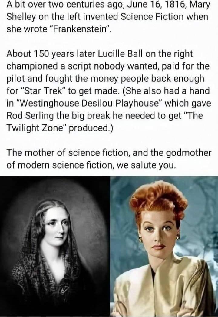 A bit over two centuries ago June 16 1816 Mary Shelley on the left invented Science Fiction when she wrote Frankenstein About 150 years later Lucille Ball on the right championed a script nobody wanted paid for the pilot and fought the money people back enough for Star Trek to get made She also had a hand in Westinghouse Desilou Playhouse which gave Rod Serling the big break he needed to get The T