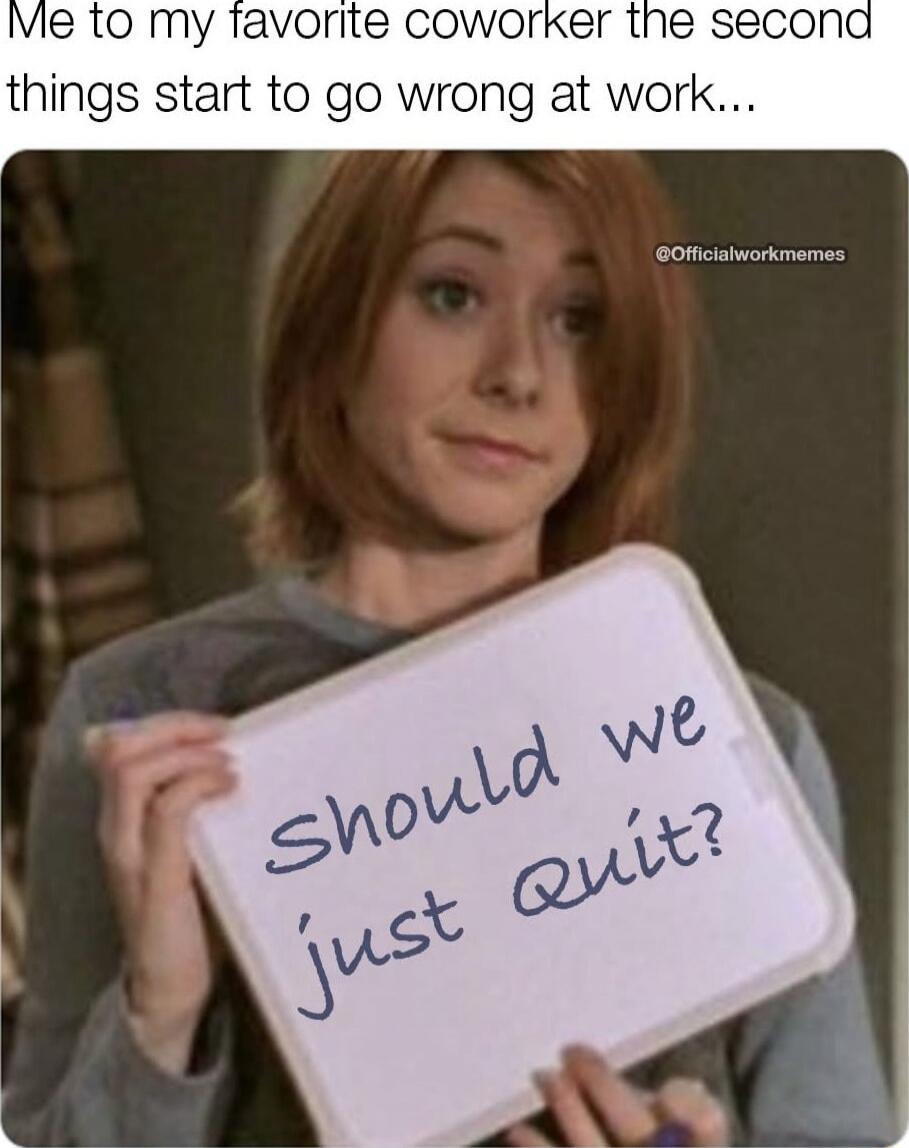 Me to my favorite coworker the second things start to go wrong at work... Should we just quit?