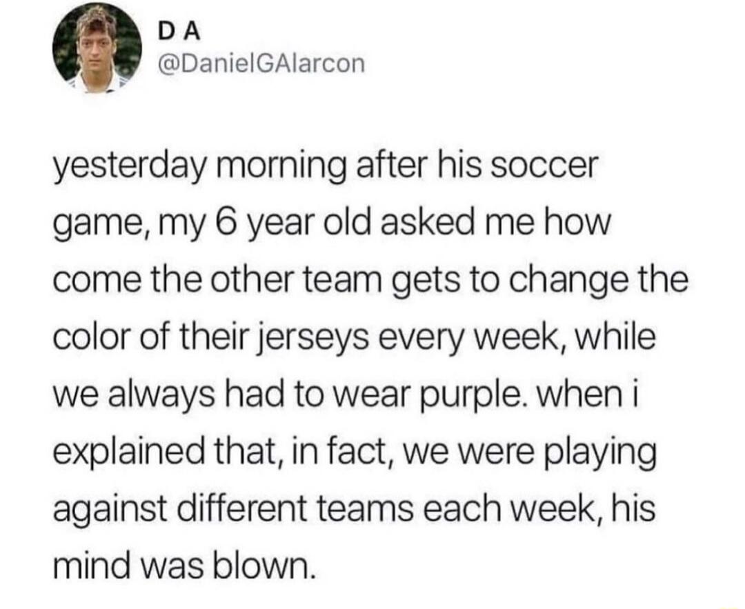 DA DanielGAlarcon yesterday morning after his soccer game my 6 year old asked me how come the other team gets to change the color of their jerseys every week while we always had to wear purple when i explained that in fact we were playing against different teams each week his mind was blown