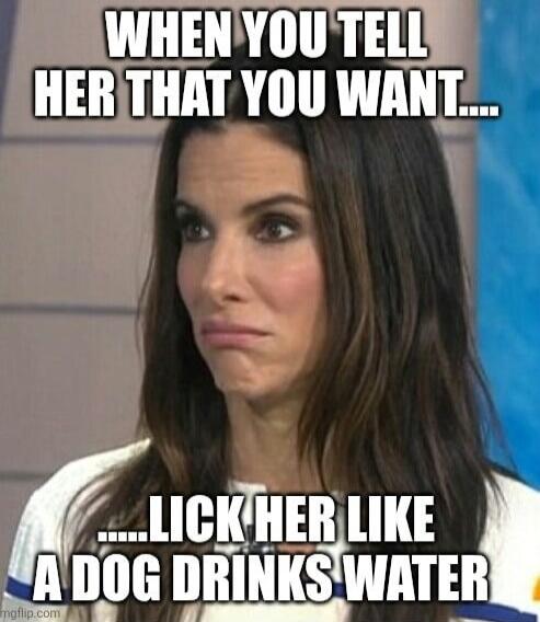 WHEN YOU TELL HER THAT YOU WANT.....LICK HER LIKE A DOG DRINKS WATER