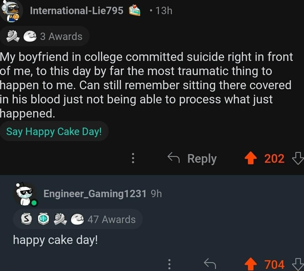 International Lie795 13h 8 3 Awards My boyfriend in college committed suicide right in front of me to this day by far the most traumatic thing to happen to me Can still remember sitting there covered in his blood just not being able to process what just happened Say Happy Cake Day 4 Reply 4 202 Engineer_Gaming1231 9h 8 0 e 7 Avads happy cake day 4 704
