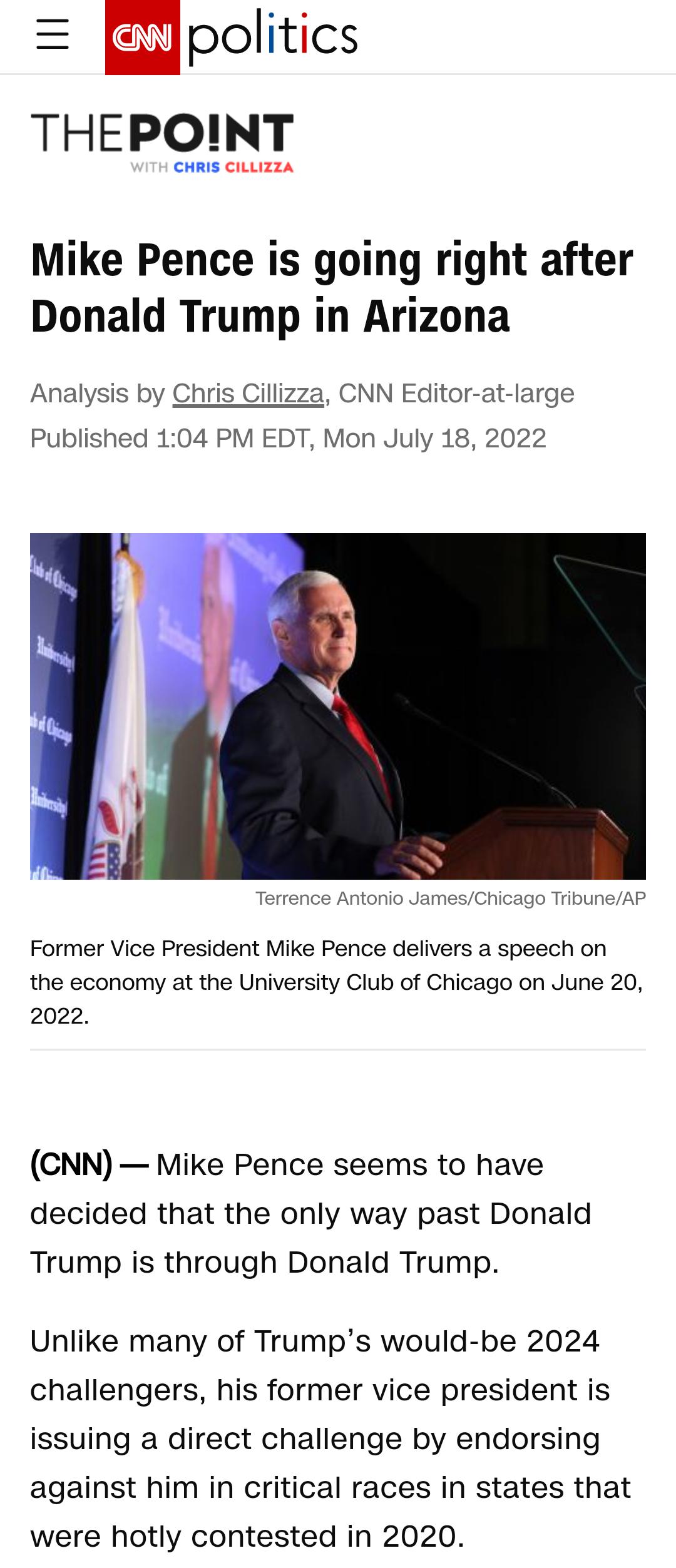 Rpolitics THEPOINT CHRIS CiLLIzZZA Mike Pence is going right after Donald Trump in Arizona Analysis by Chris Cillizza CNN Editor at large Published 104 PM EDT Mon July 18 2022 Former Vice President Mike Pence delivers a speech on the economy at the University Club of Chicago on June 20 2022 CNN Mike Pence seems to have decided that the only way past Donald Trump is through Donald Trump Unlike many