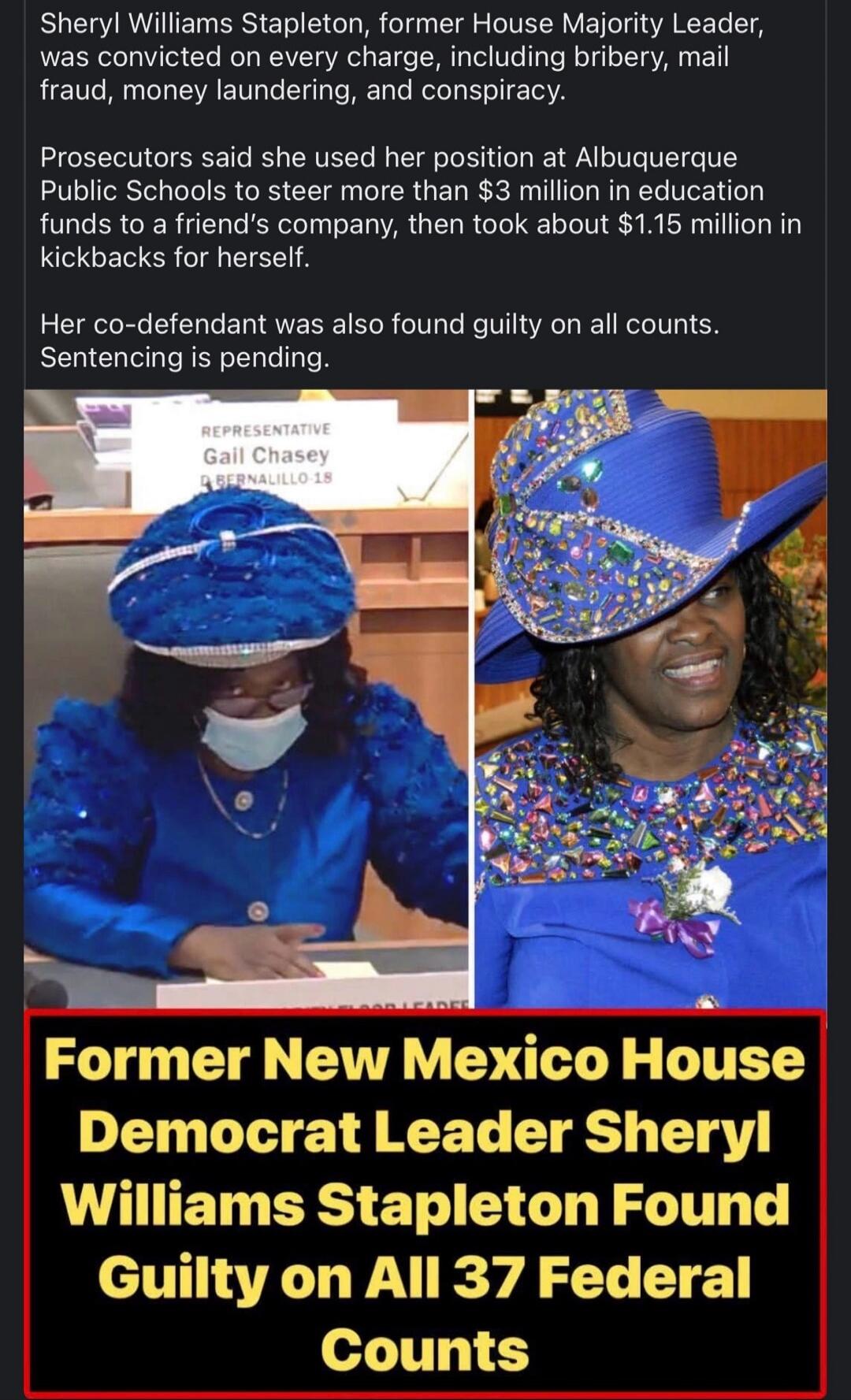Sheryl Williams Stapleton, former House Majority Leader, was convicted on every charge, including bribery, mail fraud, money laundering, and conspiracy. Prosecutors said she used her position at Albuquerque Public Schools to steer more than $3 million in education funds to a friend's company, then took about $1.15 million in kickbacks for herself. 
