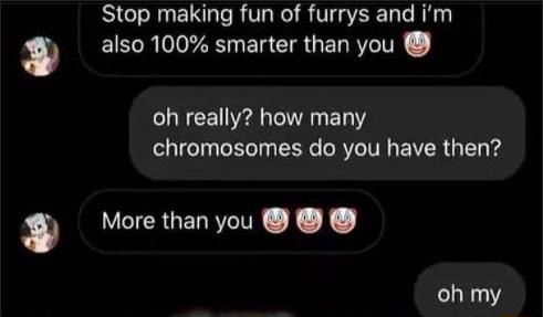 Stop making fun of furrys and im w BRO ER CIRUEN RN oh really how many chromosomes do you have then w VICRGENRIN KX oh my