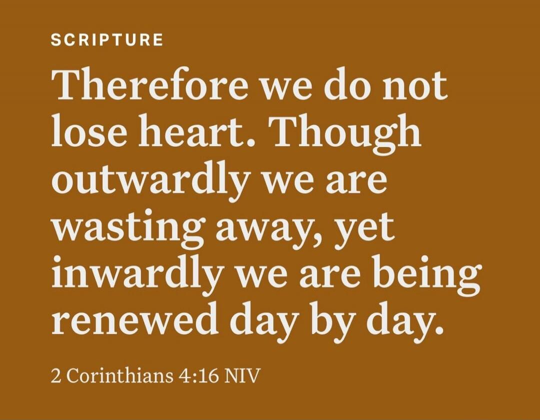 SCRIPTURE Therefore we do not lose heart. Though outwardly we are wasting away, yet inwardly we are being renewed day by day. 2 Corinthians 4:16 NIV