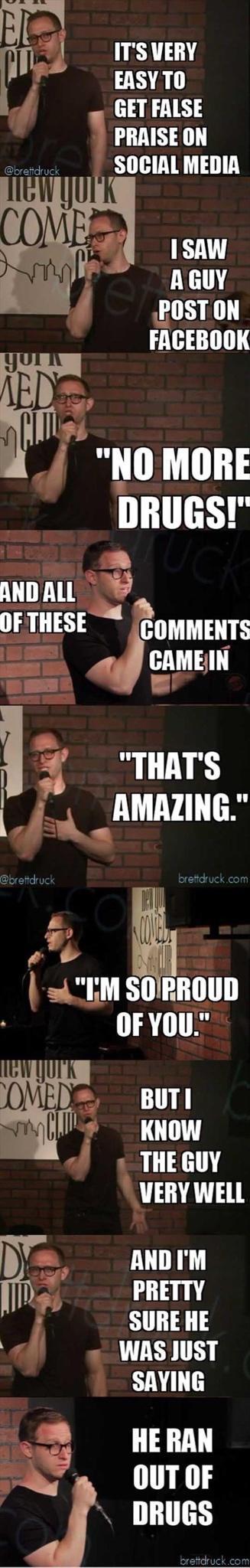 ITS VERY EASYTO GET FALSE PRAISE ON SOCIAL MEDIA AGUY POST ON FACEBOOK y J NOMORE DRUGS ANDALL OFTHESE CommenTs i 4 ggMEN g THATS T r ff 4IM SOIPROUD OFYOU OMEDE BUTI l KNOW 2 O 3 VERY WELL b ANDIM P 131 SURE HE 8 WAS JUST SAYING 2 HERAN OUTOF DRUGS