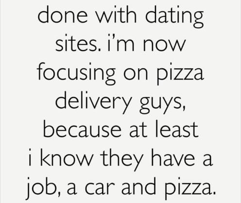 done with dating sites im now focusing on pizza delivery guys because at least I know they have a Jjob a car and pizza