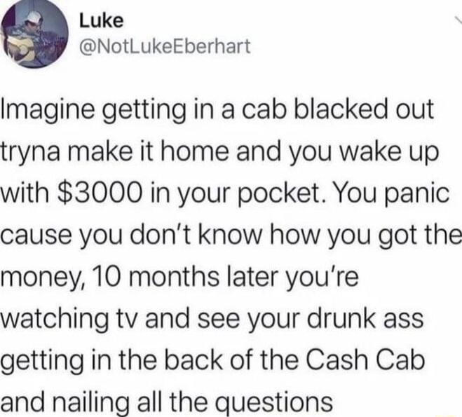 Luke NotLukeEberhart Imagine getting in a cab blacked out tryna make it home and you wake up with 3000 in your pocket You panic cause you dont know how you got the money 10 months later youre watching tv and see your drunk ass getting in the back of the Cash Cab and nailing all the questions