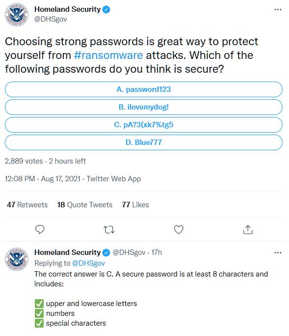 Homeland Security DHSgov Choosing strong passwords is great way to protect yourself from ransomware attacks Which of the following passwords do you think is secure A password123 B ilovemydog C pA73xk7tg5 D Blue777 LA N WA S 2889 votes 2 hours left 1208 PM Aug 17 2021 Twitter Web App A7Retweets 18 Quote Tweets 77 Likes Q T Q Homeland Security DHSgov 17h Replying to DHSgov The correct answer is C A 