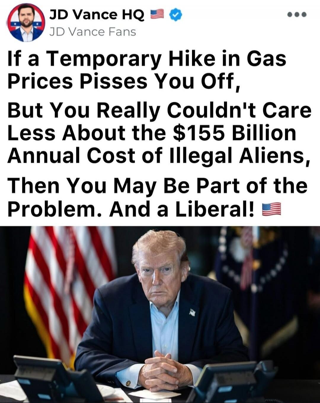 JD Vance HQ JD Vance Fans If a Temporary Hike in Gas Prices Pisses You Off, But You Really Couldn't Care Less About the $155 Billion Annual Cost of Illegal Aliens, Then You May Be Part of the Problem. And a Liberal!
