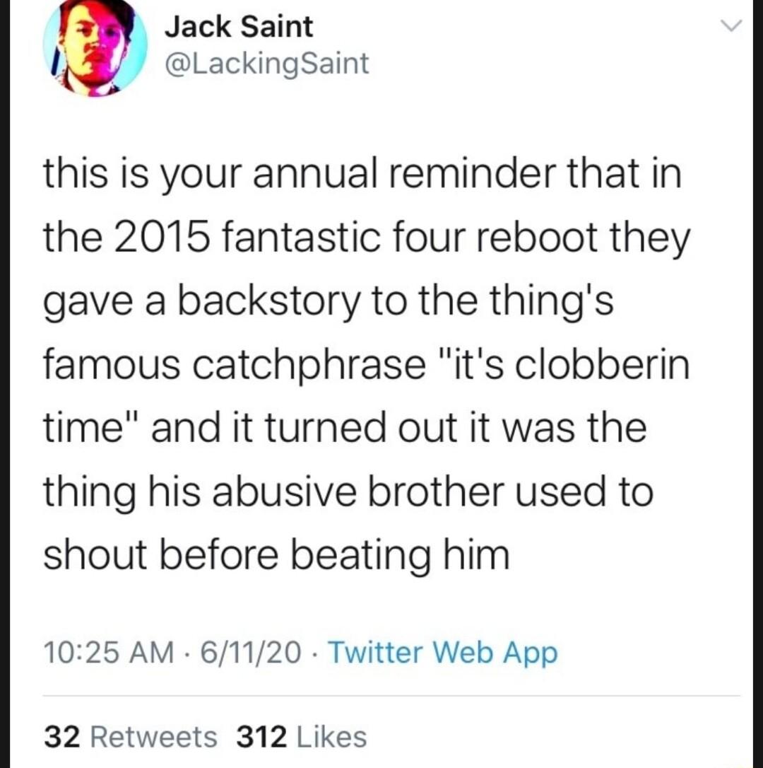 Jack Saint LackingSaint this is your annual reminder that in the 2015 fantastic four reboot they gave a backstory to the things famous catchphrase its clobberin time and it turned out it was the thing his abusive brother used to shout before beating him 1025 AM 61120 Twitter Web App 32 Retweets 312 Likes