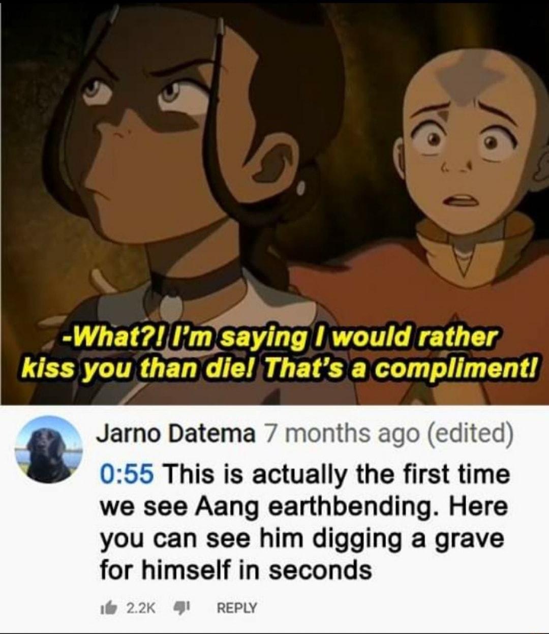 Jarno Datema 7 months ago edited 055 This is actually the first time we see Aang earthbending Here you can see him digging a grave for himself in seconds i 22K REPLY
