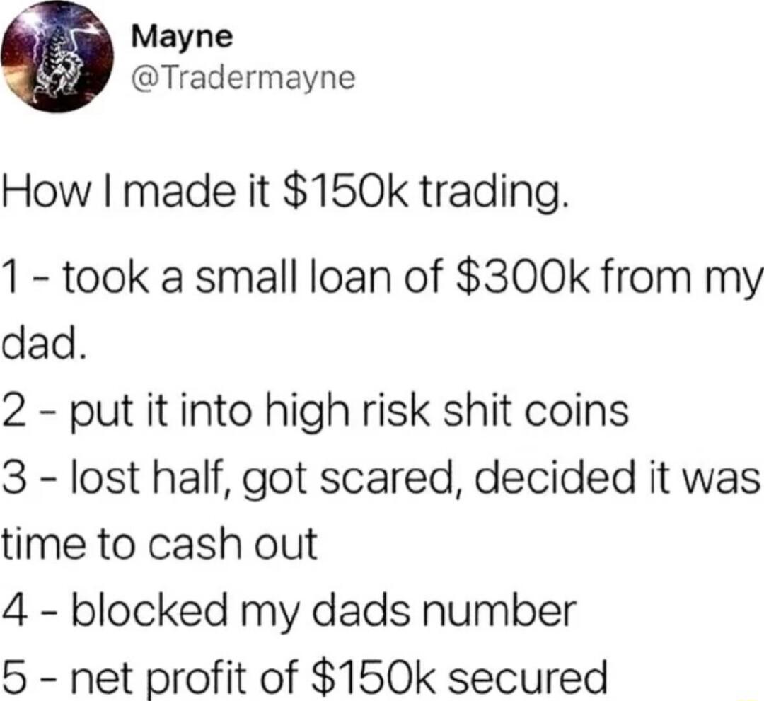 Mayne Tradermayne How made it 150k trading 1 took a small loan of 300k from my dad 2 put it into high risk shit coins 3 lost half got scared decided it was time to cash out 4 blocked my dads number 5 net profit of 150k secured