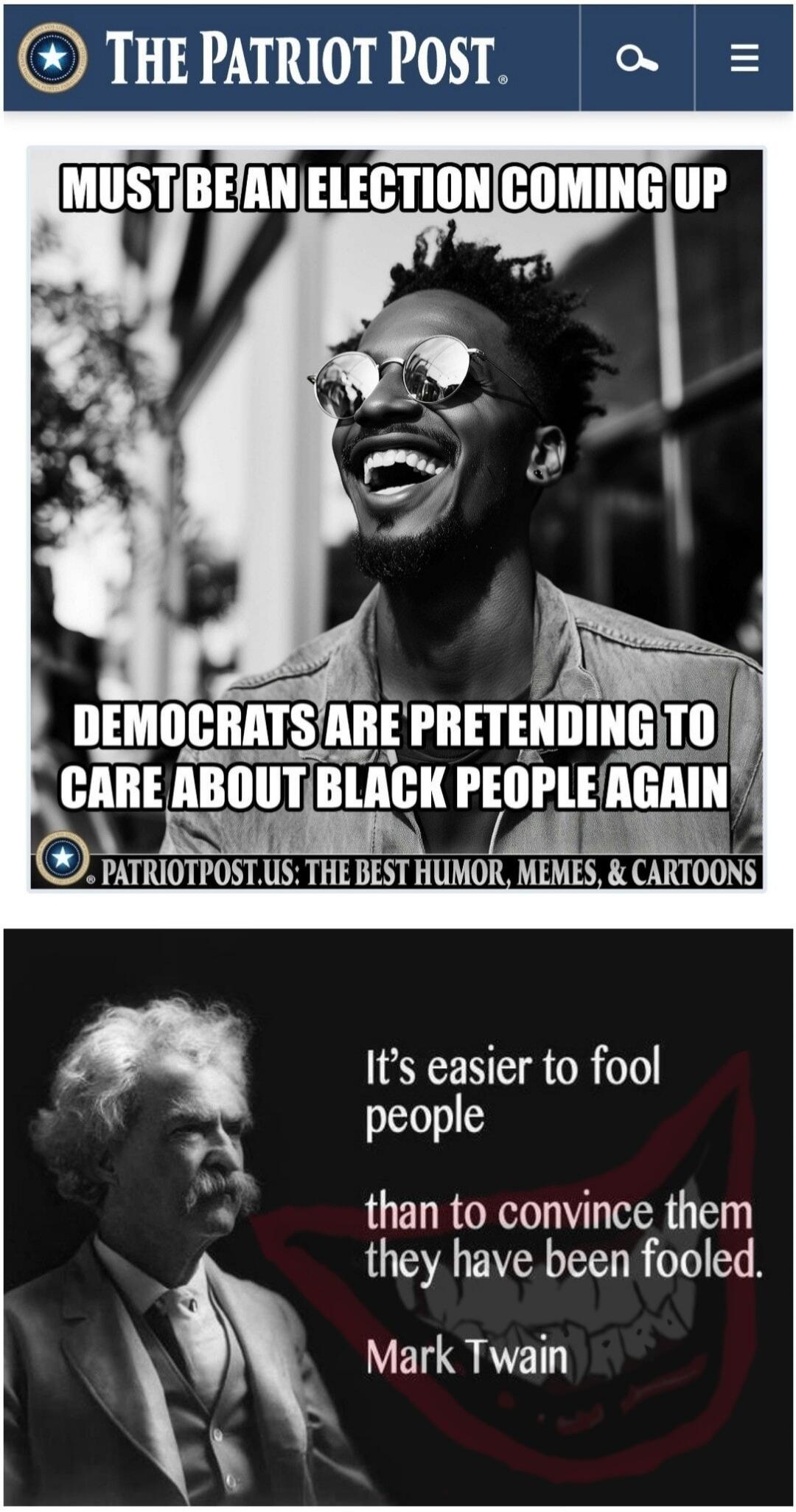 THE PATRIOT POST. MUST BE AN ELECTION COMING UP. DEMOCRATS ARE PRETENDING TO CARE ABOUT BLACK PEOPLE AGAIN. PATRIOTPOST.US: THE BEST HUMOR, MEMES, & CARTOONS. It's easier to fool people than to convince them they have been fooled. Mark Twain.