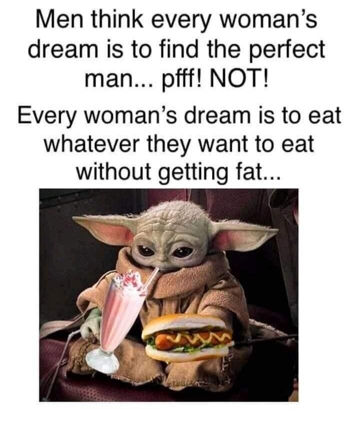 Men think every woman's dream is to find the perfect man... pfff! NOT! Every woman's dream is to eat whatever they want to eat without getting fat...