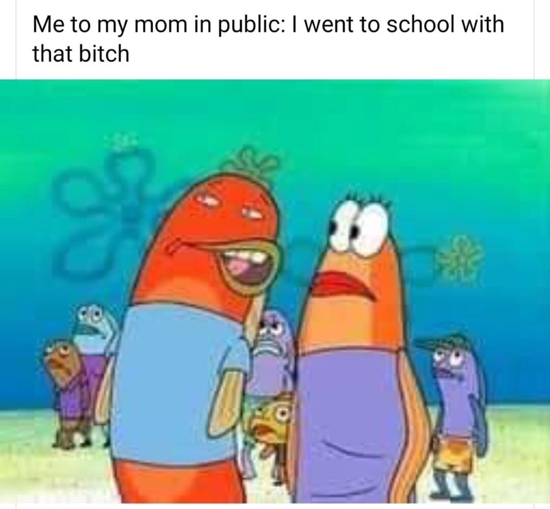 Me to my mom in public went to school with that bitch