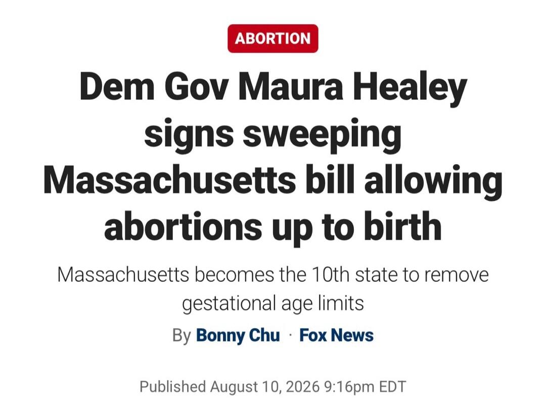 ABORTION Dem Gov Maura Healey signs sweeping Massachusetts bill allowing abortions up to birth Massachusetts becomes the 10th state to remove gestational age limits By Bonny Chu Fox News Published August 10, 2026 9:16pm EDT