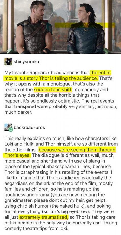 shinysoroka My favorite Ragnarok headcanon is that theentire movie is a story Thor is telling the audience Thats why it opens with a monologue thats also the reason of the sudden tone shift into comedy and thats why despite all the horrible things that happen its so endlessly optimistic The real events that transpired were probably very similar just much much darker o backroad bros This really exp