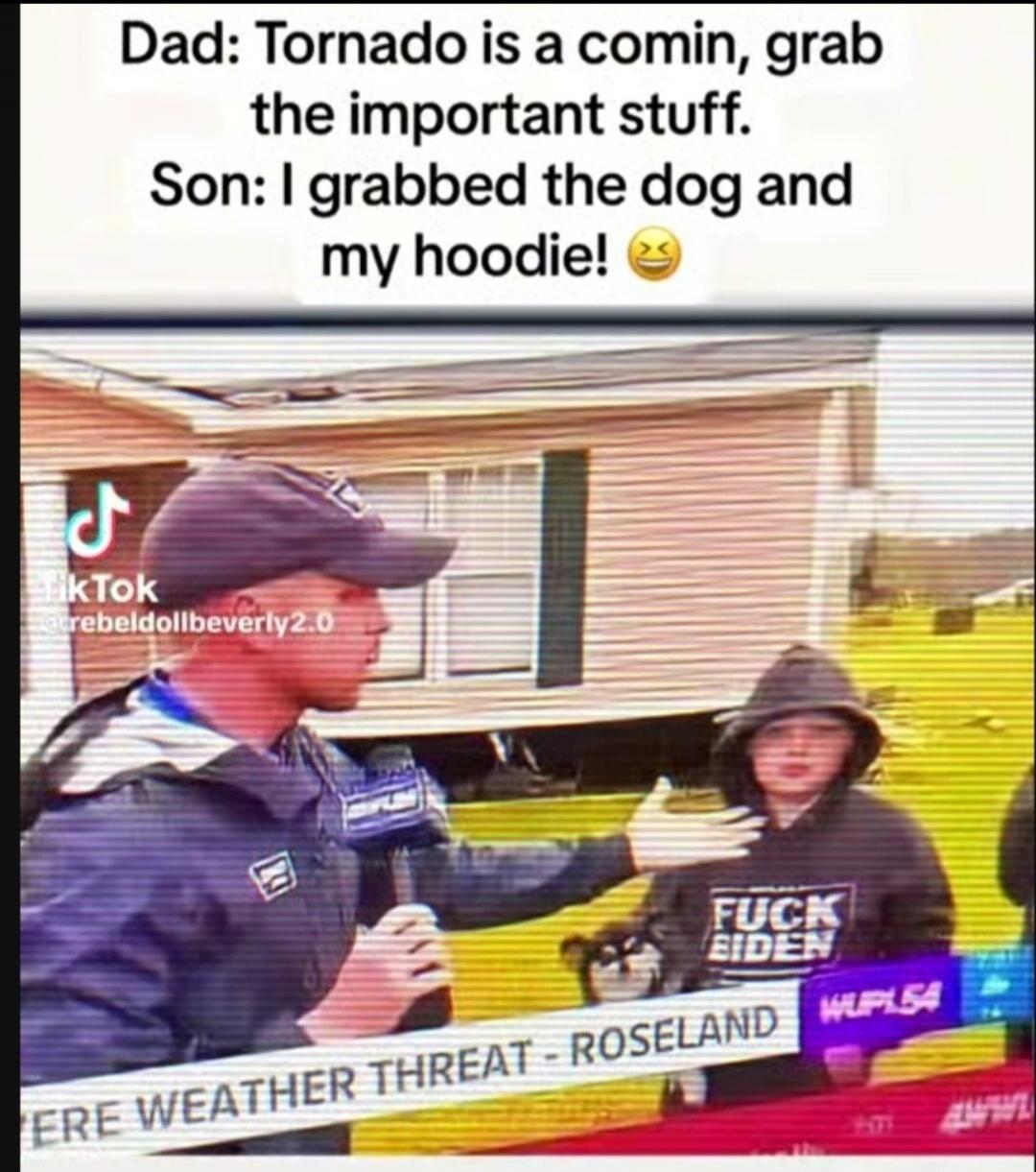 Dad: Tornado is a comin, grab the important stuff. Son: I grabbed the dog and my hoodie! 😂 ERE WEATHER THREAT - ROSELAND FUCK BIDEN
