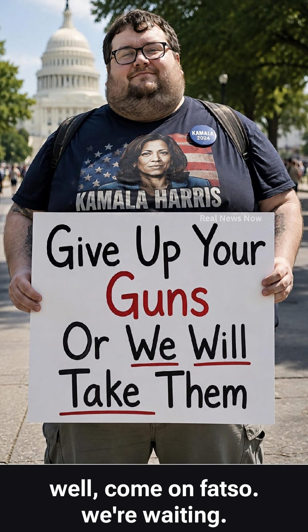 KAMALA 2024 KAMALA HARRIS Real News Now Give Up Your Guns Or We Will Take Them well, come on fatso. we're waiting.