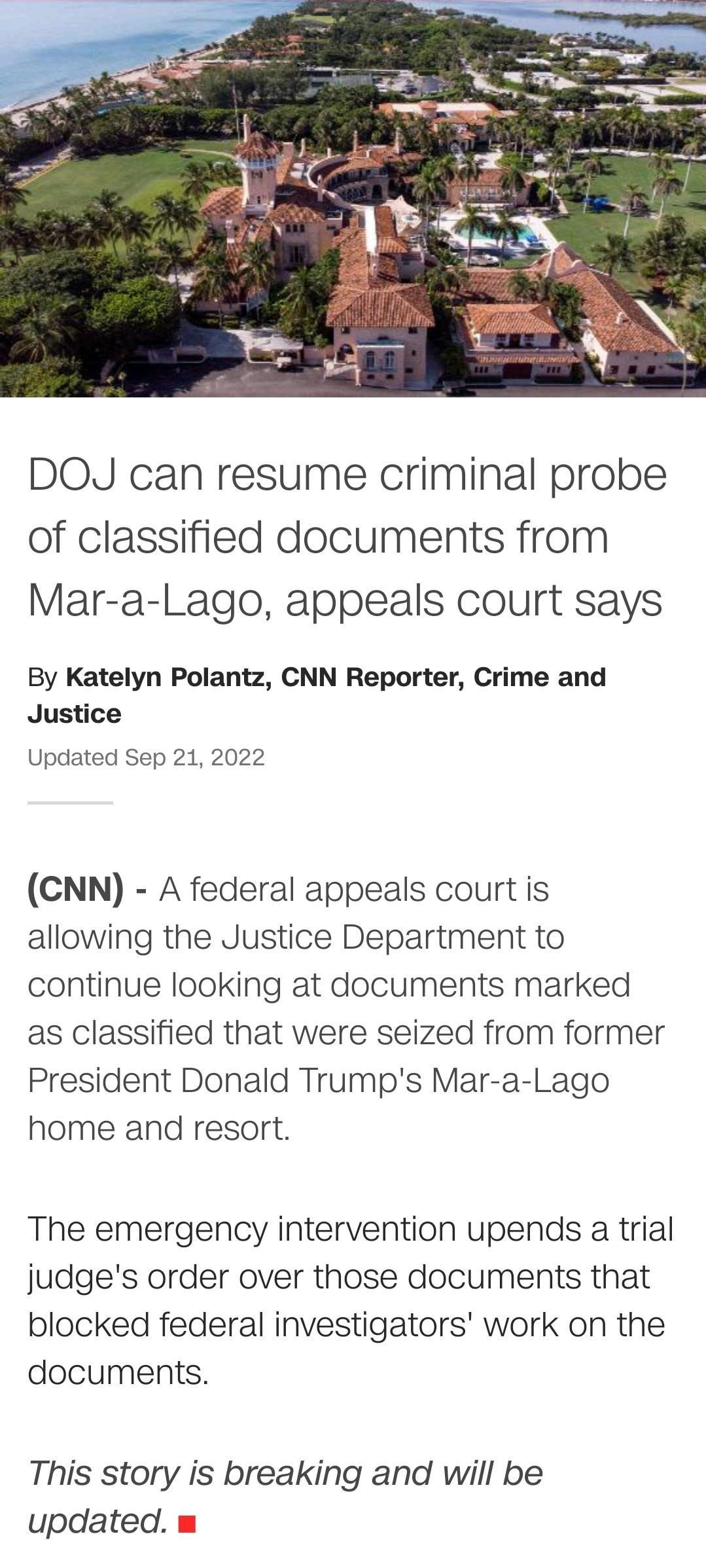 DOJ can resume criminal probe of classified documents from Mar a Lago appeals court says By Katelyn Polantz CNN Reporter Crime and Justice Updated Sep 21 2022 CNN A federal appeals court is allowing the Justice Department to continue looking at documents marked as classified that were seized from former President Donald Trumps Mar a Lago home and resort The emergency intervention upends a trial ju