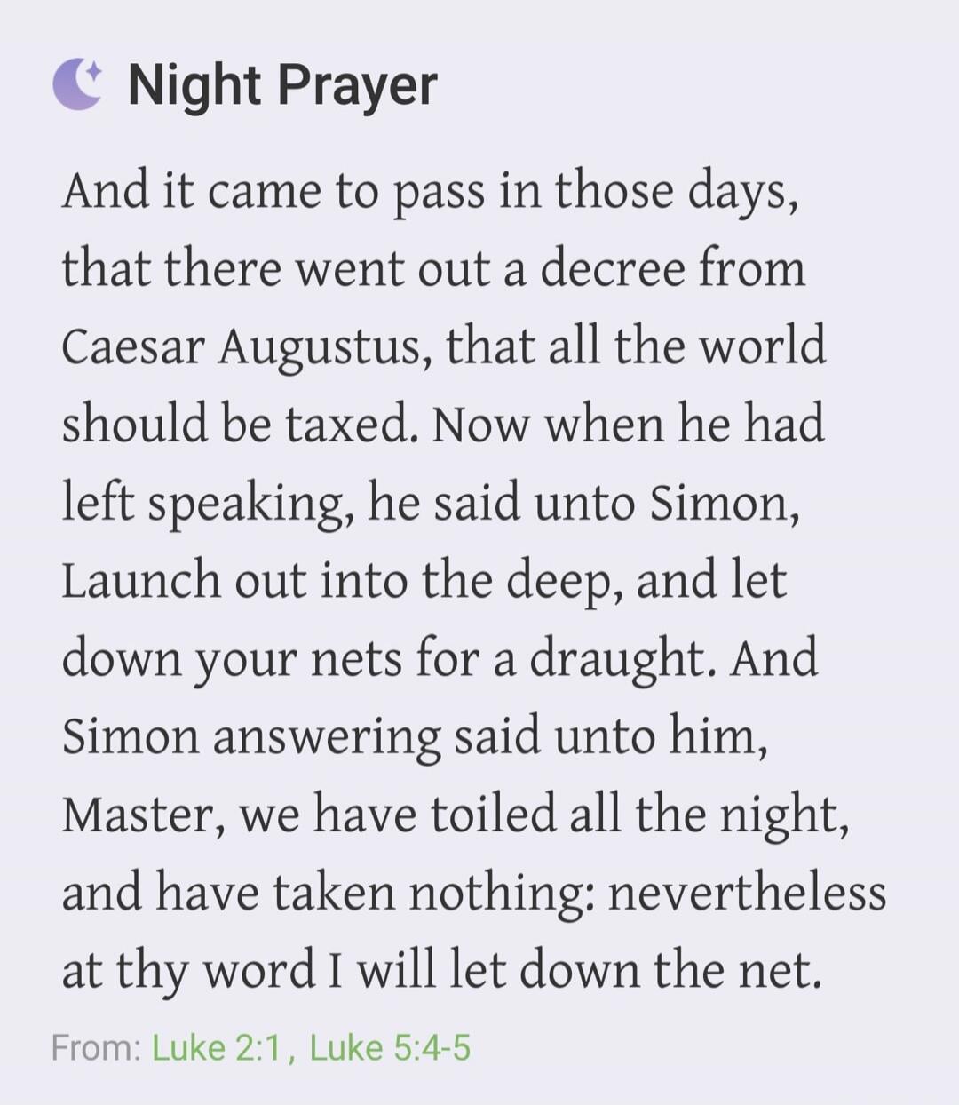 Night Prayer
And it came to pass in those days, that there went out a decree from Caesar Augustus, that all the world should be taxed. Now when he had left speaking, he said unto Simon, Launch out into the deep, and let down your nets for a draught. And Simon answering said unto him, Master, we have toiled all the night, and have taken nothing: nev