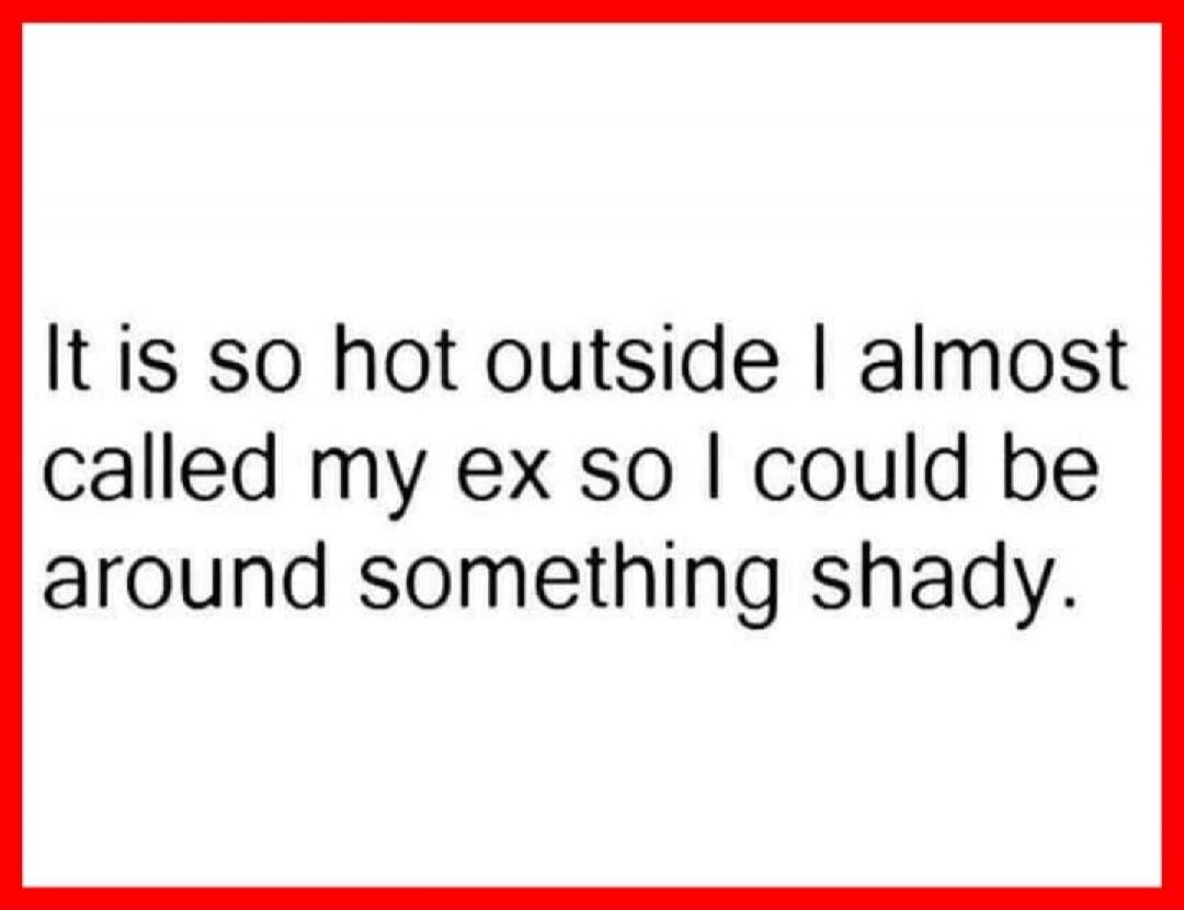 It is so hot outside I almost called my ex so I could be around something shady.