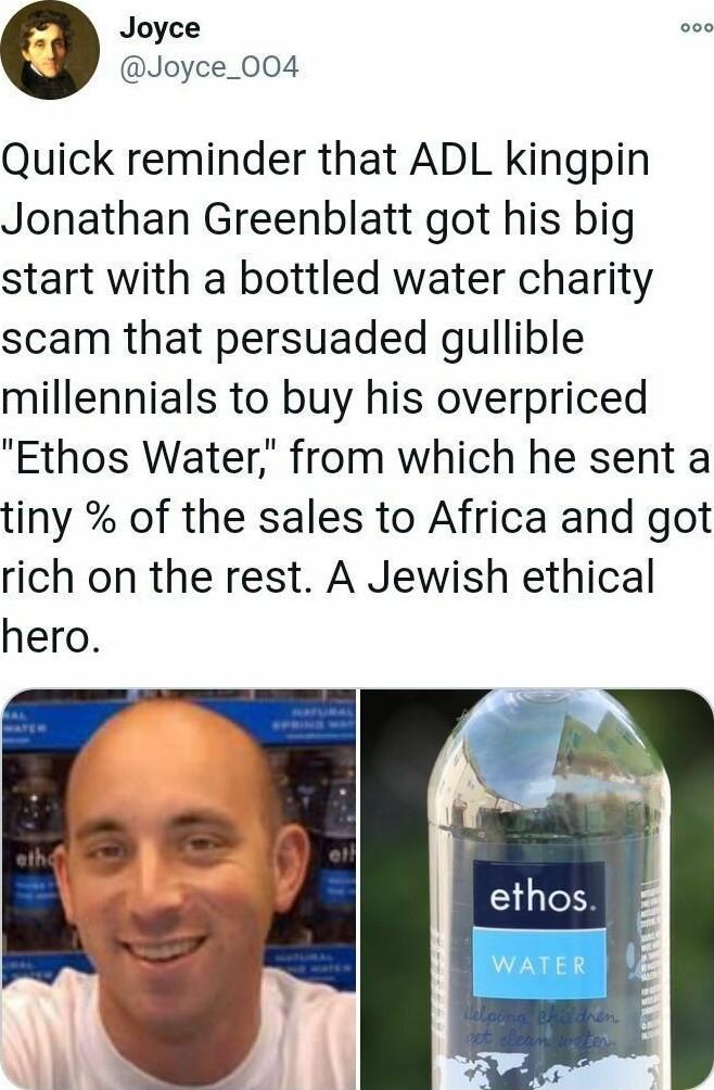 Joyce Joyce_004 Quick reminder that ADL kingpin Jonathan Greenblatt got his big start with a bottled water charity scam that persuaded gullible millennials to buy his overpriced Ethos Water from which he sent a tiny of the sales to Africa and got rich on the rest A Jewish ethical hero