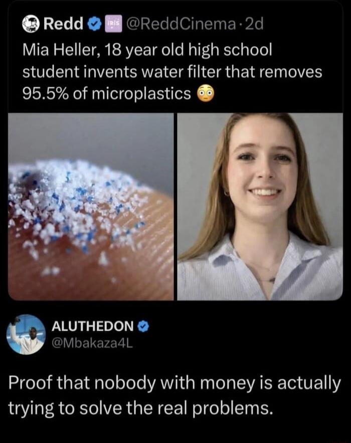 Redd @ReddCinema · 2d Mia Heller, 18 year old high school student invents water filter that removes 95.5% of microplastics 😳 ALUTHEDON @Mbakaza4L Proof that nobody with money is actually trying to solve the real problems.