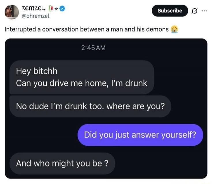 REMZEL @ohremzel Interrupted a conversation between a man and his demons 😭 2:45 AM Hey bitchh Can you drive me home, I'm drunk No dude I'm drunk too. where are you? Did you just answer yourself? And who might you be?