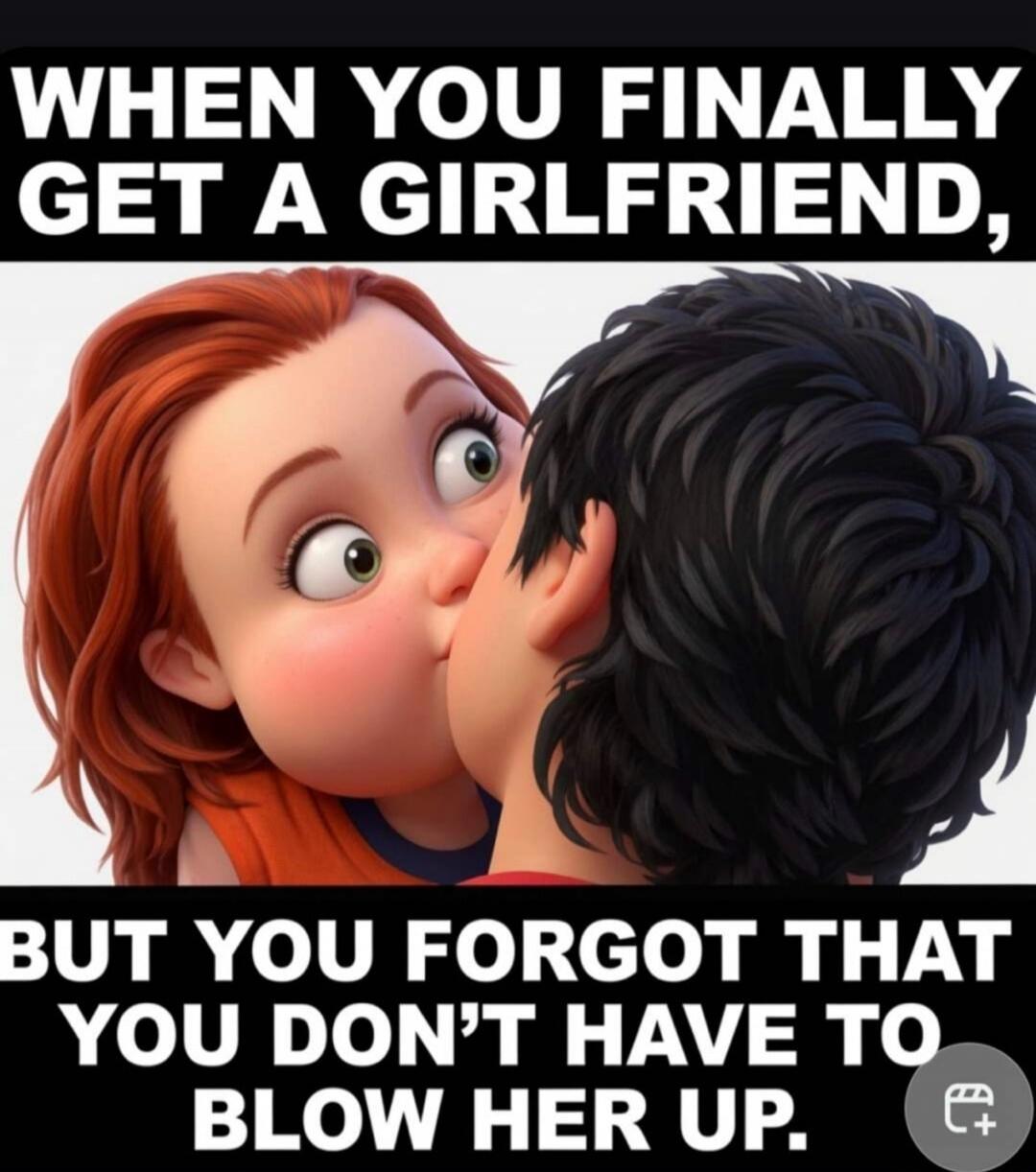 WHEN YOU FINALLY GET A GIRLFRIEND, BUT YOU FORGOT THAT YOU DON'T HAVE TO BLOW HER UP.