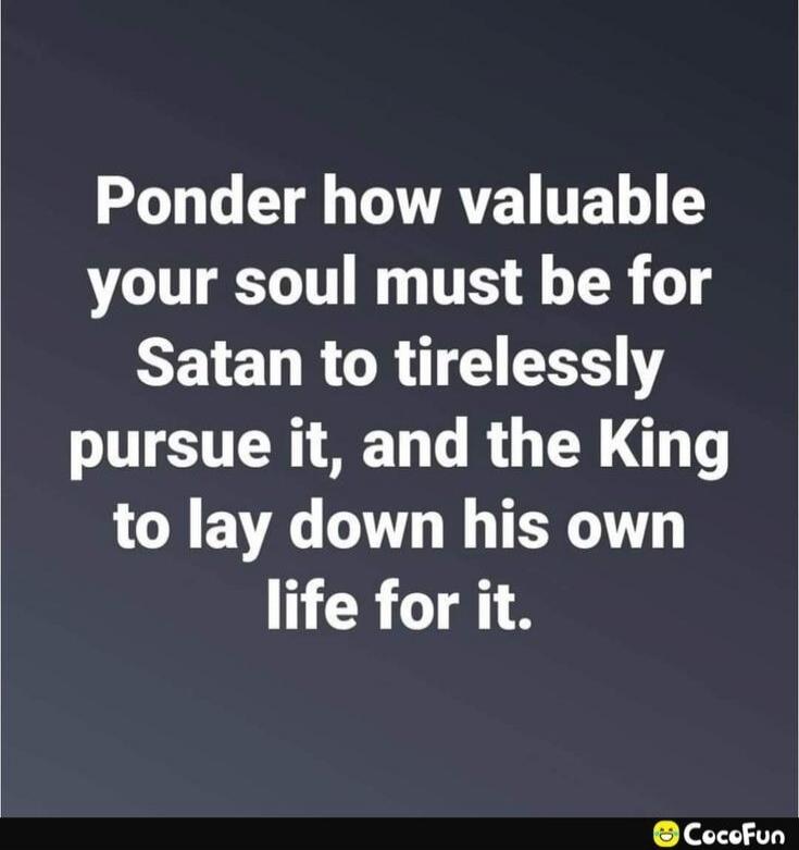 Ponder how valuable your soul must be for Satan to tirelessly pursue it, and the King to lay down his own life for it.